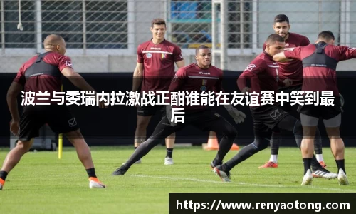 波兰与委瑞内拉激战正酣谁能在友谊赛中笑到最后