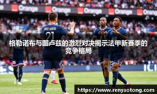 格勒诺布与图卢兹的激烈对决揭示法甲新赛季的竞争格局